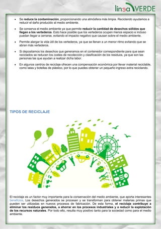  Se reduce la contaminación, proporcionando una atmósfera más limpia. Reciclando ayudamos a
reducir el daño producido al medio ambiente.
 Se conserva el medio ambiente ya que permite reducir la cantidad de desechos sólidos que
llegan a los vertederos. Esto hace posible que los vertederos ocupen menos espacio e incluso
puedan llegar a cerrarse, evitando el impacto negativo que causan sobre el medio ambiente.
 Permite alargar la vida útil de los vertederos, ya que se llenan a un menor ritmo evitando que se
abran más vertederos.
 Si depositamos los desechos que generamos en el contenedor correspondiente para que sean
reciclados se reducen los costes de recolección y clasificación de los residuos, ya que son las
personas las que ayudan a realizar dicha labor.
 En algunos centros de reciclaje ofrecen una compensación económica por llevar material reciclable,
como latas y botellas de plástico, por lo que puedes obtener un pequeño ingreso extra reciclando.
TIPOS DE RECICLAJE
El reciclaje es un factor muy importante para la conservación del medio ambiente, que aporta interesantes
beneficios. Los desechos generados se procesan y se transforman para obtener materias primas que
pueden ser utilizadas en nuevos procesos de fabricación. De esta forma, el reciclaje contribuye a
eliminar los residuos generados, a ahorrar en los procesos industriales y a reducir la explotación
de los recursos naturales. Por todo ello, resulta muy positivo tanto para la sociedad como para el medio
ambiente.
 