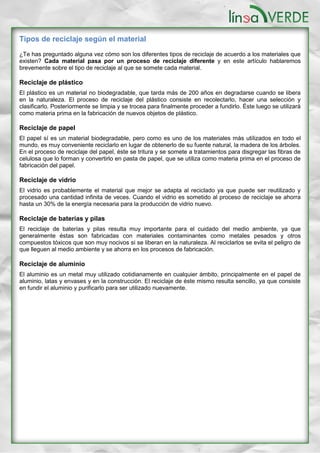 Tipos de reciclaje según el material
¿Te has preguntado alguna vez cómo son los diferentes tipos de reciclaje de acuerdo a los materiales que
existen? Cada material pasa por un proceso de reciclaje diferente y en este artículo hablaremos
brevemente sobre el tipo de reciclaje al que se somete cada material.
Reciclaje de plástico
El plástico es un material no biodegradable, que tarda más de 200 años en degradarse cuando se libera
en la naturaleza. El proceso de reciclaje del plástico consiste en recolectarlo, hacer una selección y
clasificarlo. Posteriormente se limpia y se trocea para finalmente proceder a fundirlo. Éste luego se utilizará
como materia prima en la fabricación de nuevos objetos de plástico.
Reciclaje de papel
El papel sí es un material biodegradable, pero como es uno de los materiales más utilizados en todo el
mundo, es muy conveniente reciclarlo en lugar de obtenerlo de su fuente natural, la madera de los árboles.
En el proceso de reciclaje del papel, éste se tritura y se somete a tratamientos para disgregar las fibras de
celulosa que lo forman y convertirlo en pasta de papel, que se utiliza como materia prima en el proceso de
fabricación del papel.
Reciclaje de vidrio
El vidrio es probablemente el material que mejor se adapta al reciclado ya que puede ser reutilizado y
procesado una cantidad infinita de veces. Cuando el vidrio es sometido al proceso de reciclaje se ahorra
hasta un 30% de la energía necesaria para la producción de vidrio nuevo.
Reciclaje de baterías y pilas
El reciclaje de baterías y pilas resulta muy importante para el cuidado del medio ambiente, ya que
generalmente éstas son fabricadas con materiales contaminantes como metales pesados y otros
compuestos tóxicos que son muy nocivos si se liberan en la naturaleza. Al reciclarlos se evita el peligro de
que lleguen al medio ambiente y se ahorra en los procesos de fabricación.
Reciclaje de aluminio
El aluminio es un metal muy utilizado cotidianamente en cualquier ámbito, principalmente en el papel de
aluminio, latas y envases y en la construcción. El reciclaje de éste mismo resulta sencillo, ya que consiste
en fundir el aluminio y purificarlo para ser utilizado nuevamente.
 