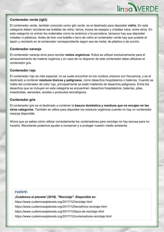Contenedor verde (iglú)
El contenedor verde, también conocido como iglú verde, es el destinado para depositar vidrio. En esta
categoría deben reciclarse las botellas de vidrio, tarros, trozos de espejos y cristales rotos, entre otros. En
esta categoría no entran los materiales como la cerámica o la porcelana, tampoco hay que depositar
metales ni plásticos. Antes de tirar una botella o tarro de vidrio al contenedor verde hay que quitarle el
tapón y reciclarlo en el contenedor correspondiente según sea de metal, de plástico o de corcho.
Contenedor naranja
El contenedor naranja sirve para reciclar restos orgánicos. Estos se utilizan exclusivamente para el
almacenamiento de materia orgánica y en caso de no disponer de este contenedor debe utilizarse el
contenedor gris.
Contenedor rojo
El contenedor rojo es más especial, no se suele encontrar en los núcleos urbanos con frecuencia, y es el
destinado a contener residuos tóxicos y peligrosos, como desechos hospitalarios o baterías. Cuando se
habla del contenedor de color rojo, principalmente se están hablando de desechos peligrosos. Entre los
desechos que se incluyen en esta categoría se encuentran: desechos hospitalarios, baterías, pilas,
insecticidas, aerosoles, aceites o productos tecnológicos.
Contenedor gris
El contenedor gris es el destinado a contener la basura doméstica y residuos que no encajan en las
otras categorías. También se utiliza para depositar los residuos orgánicos cuando no hay un contenedor
naranja disponible.
Ahora que ya sabes cómo utilizar correctamente los contenedores para reciclaje no hay escusa para no
hacerlo. Reciclando podemos ayudar a conservar y a proteger nuestro medio ambiente.
FUENTE:
¡Cuidemos el planeta! (2018). "Reciclaje". Disponible en:
https://www.cuidemoselplaneta.org/2017/12/reciclaje.html
https://www.cuidemoselplaneta.org/2017/12/beneficios-reciclaje.html
https://www.cuidemoselplaneta.org/2017/12/tipos-de-reciclaje.html
https://www.cuidemoselplaneta.org/2017/12/contenedores-reciclaje.html
Texto por Biol. Oscar S. Aranda Mena, Fotografías por Ricardo Nieto y Oscar Aranda.
 