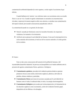 6
contaminación ambiental dependen de varios agentes y varían según el ecosistema al que
afecten.
Cuando hablamos de ‘entorno’, nos referimos tanto a un ecosistema como a un medio
físico o a un ser vivo. Cuando el agente contaminante se encuentra en concentraciones
elevadas y repercute de manera negativa sobre esos entornos, se produce una contaminación
del espacio natural, provocando consecuencias perjudiciales sobre él.
La contaminación puede ser, en general, de dos tipos:
● Natural: causada por fenómenos como los incendios forestales, las erupciones
volcánicas, los tsunamis o los terremotos.
● Artificial: provocada por la actividad del ser humano. Como por la interrupción de los
ciclos naturales del ecosistema, el mal uso de los recursos naturales o la mala gestión
de los residuos.
2. Causas :
Estas se dan como consecuencia del aumento de la población humana y del
incontrolable desarrollo industrial. Se provoca un desequilibrio en el medio ambiente ante la
presencia de agentes contaminantes físicos, químicos o biológicos:
● Contaminantes químicos: proceden de la industria química donde se generan
productos tóxicos como ácidos, disolventes orgánicos, plásticos, derivados de
petróleo, abonos sintéticos y pesticidas.
● Contaminantes físicos: provienen de acciones causadas por la actividad del ser
humano como el ruido, la radioactividad, el calor y la energía electromagnética.
● Contaminantes biológicos: provocados por la descomposición y la fermentación de
los desechos orgánicos como excrementos, serrín de la industria forestal, papel,
desperdicios de las fábricas o los desagües.
 