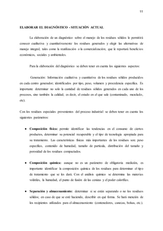 11
ELABORAR EL DIAGNÓSTICO - SITUACIÓN ACTUAL
La elaboración de un diagnóstico sobre el manejo de los residuos sólidos le permitirá
conocer cualitativa y cuantitativamente los residuos generados y elegir las alternativas de
manejo integral, tales como la reutilización o la comercialización; que le reportará beneficios
económicos, sociales y ambientales.
Para la elaboración del diagnóstico se deben tener en cuenta los siguientes aspectos:
Generación: Información cualitativa y cuantitativa de los residuos sólidos producidos
en cada centro generador; identificados por tipo, peso, volumen y procedencia específica. Es
importante determinar no solo la cantidad de residuos sólidos generados en cada uno de los
procesos, sino también la calidad; es decir, el estado en el que sale (contaminado, mezclado,
etc).
Con los residuos especiales provenientes del proceso industrial se deben tener en cuenta los
siguientes parámetros:
● Composición física: permite identificar las tendencias en el consumo de ciertos
productos, determinar su potencial recuperable y el tipo de tecnología apropiada para
su tratamiento. Las características físicas más importantes de los residuos son: peso
específico, contenido de humedad, tamaño de partícula, distribución del tamaño y
porosidad de los residuos compactados.
● Composición química: aunque no es un parámetro de obligatoria medición, es
importante identificar la composición química de los residuos para determinar el tipo
de tratamiento que se les dará. Con el análisis químico se determina las materias
volátiles, la humedad, el punto de fusión de las cenizas y el poder calorífico.
● Separación y almacenamiento: determinar si se están separando o no los residuos
sólidos; en caso de que se esté haciendo, describir en qué forma. Se hará mención de
los recipientes utilizados para el almacenamiento (contenedores, canecas, bolsas, etc.).
 