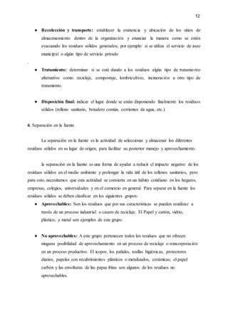 12
● Recolección y transporte: establecer la existencia y ubicación de los sitios de
almacenamiento dentro de la organización y enunciar la manera como se están
evacuando los residuos sólidos generados; por ejemplo: si se utiliza el servicio de aseo
municipal o algún tipo de servicio privado
.
● Tratamiento: determinar si se está dando a los residuos algún tipo de tratamiento
alternativo como: reciclaje, compostaje, lombricultivo, incineración u otro tipo de
tratamiento.
● Disposición final: indicar el lugar donde se están disponiendo finalmente los residuos
sólidos (relleno sanitario, botadero común, corrientes de agua, etc.).
6. Separación en la fuente.
La separación en la fuente es la actividad de seleccionar y almacenar los diferentes
residuos sólidos en su lugar de origen, para facilitar su posterior manejo y aprovechamiento.
la separación en la fuente es una forma de ayudar a reducir el impacto negativo de los
residuos sólidos en el medio ambiente y prolongar la vida útil de los rellenos sanitarios, pero
para esto, necesitamos que esta actividad se convierta en un hábito cotidiano en los hogares,
empresas, colegios, universidades y en el comercio en general. Para separar en la fuente los
residuos sólidos se deben clasificar en los siguientes grupos:
● Aprovechables: Son los residuos que por sus características se pueden reutilizar a
través de un proceso industrial o casero de reciclaje. El Papel y cartón, vidrio,
plástico, y metal son ejemplos de este grupo.
● No aprovechables: A este grupo pertenecen todos los residuos que no ofrecen
ninguna posibilidad de aprovechamiento en un proceso de reciclaje o reincorporación
en un proceso productivo. El icopor, los pañales, toallas higiénicas, protectores
diarios, papeles con recubrimientos plásticos o metalizados, cerámicas; el papel
carbón y las envolturas de las papas fritas son algunos de los residuos no
aprovechables.
 