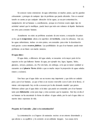 5
Se conocen vastas extensiones de agua subterránea en muchos países, que los guardan
celosamente y protegen de cualquier tipo de problema que pueda afectarles. Esto es esencial
tenerlo en cuenta ya que cualquier alteración de las aguas, ya sea por contaminación,
manipulación del ser humano o, sencillamente, porque en el terreno ocurre algún tipo de
actividad natural que lo modifique, puede hacer que todo este volumen de líquido finalmente
nos sirva para consumo humano.
Actualmente no existe un problema acuciante de este recurso, a excepción de países
en los que la temperatura afecta a la superficie del territorio, como los africanos. Aún así,
las aguas subterráneas, incluso en estos países, son esenciales para evitar la desertización
total gracias a estos recursos hídricos. Las posibilidades de que el ser humano pueda tener
problemas en un futuro son mucho menores.
El agua dulce:
El agua dulce, a diferencia del agua salada, se encuentra en la mayor parte de los
espacios en los que hallamos fuentes de agua, por ejemplo ríos, lagos, lagunas, hielos,
glaciares, arroyos, pantanos, etc. Por otro lado, sin embargo, es la que en menor cantidad se
encuentra en el planeta Tierra debido a que es mucho mayor la proporción de aguas saladas
(mares y océanos).
Esto hace que el agua dulce sea un recurso muy importante y que debe ser cuidado
para y por el ser humano, ya que si bien es un recurso renovable (con el ciclo de la lluvia), el
mismo está empezando hoy en día a escasear por la alta demanda mundial que genera.
Debemos aclarar que el agua dulce es la única que puede ser consumida por el ser humano
tanto para hidratación como para riego y otras acciones que la requieran. Aún hoy en día el
ser humano no ha encontrado la forma de utilizar el agua salada, por lo cual el agua dulce es
nuestra única esperanza de vida.
Pregunta de Contenido: ¿Qué es la contaminación?
La contaminación es el ingreso de sustancias nocivas en un entorno determinado y
que afectan a su equilibrio y lo convierte en un ambiente inseguro. Las causas de la
 