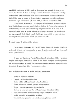 10
aquel 14 de septiembre de 2001 cuando se desparramó una montaña de basuras que
alcanzó los 48 metros de altura en el antiguo vertedero de Navarro, corregimiento de Cali y a
donde llegaban miles de toneladas que la capital del departamento ha venido generando a
diario.Debido a que las basuras en Navarro siguieron aumentando y no hubo un adecuado
tratamiento, según ambientalistas y la misma CVC, el vertedero fue cerrado en 2008.
En la actualidad, Cali produce 1.922 toneladas de basuras diarias, conforme con datos
de la UAESP. En este momento, según la CVC, en el relleno de Yotoco no hay problemas de
contaminación y se espera que el panorama siga así y no se convierta en un futuro en el
espejo de Navarro donde no se supo enfrentar el crecimiento de basuras. Este aspecto es el
que le preocupa a la CVC, al igual que a la Alcaldía por lo que insistió en que se está atento
del manejo técnico de las mismas en esta zona céntrica del Valle.
5. Manejo integral de residuos sólidos urbanos
Para el diseño y ejecución del Plan de Manejo Integral de Residuos Sólidos se
conformará al interior de la organización un grupo de gestión, conformado por el personal
técnico y administrativo.
El grupo será el gestor del Plan de Manejo Integral de Residuos Sólidos y podrá ser
apoyado por la empresa prestadora del servicio de aseo. Podrán hacer parte de este, las personas
que la empresa considere necesarias. Este grupo deberá tener un coordinador general encargado
de mantener la operación, revisión y mejoramiento continuo.
Entre las funciones del Grupo de Gestión Ambiental se encuentran:
● Realizar el diagnóstico ambiental.
● Formular el compromiso institucional.
● Diseñar el Plan de Manejo Integral de Residuos Sólidos.
● Diseñar la estructura funcional y asignar responsabilidades.
● Definir y establecer mecanismos de coordinación.
● Gestionar el presupuesto del Plan de Manejo Integral de Residuos Sólidos.
● Velar por la ejecución del Plan de Manejo Integral de Residuos Sólidos.
● Realizar campañas de capacitación periódicas.
● Elaborar informes y reportes a las autoridades de vigilancia y control.
 