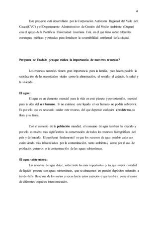 4
Este proyecto está desarrollado por la Corporación Autónoma Regional del Valle del
Cauca(CVC) y el Departamento Administrativo de Gestión del Medio Ambiente (Dagma)
con el apoyo de la Pontificia Universidad Javeriana Cali, en el que trató sobre diferentes
estrategias públicas y privadas para fortalecer la sostenibilidad ambiental de la ciudad.
Pregunta de Unidad: ¿en que radica la importancia de nuestros recursos?
Los recursos naturales tienen gran importancia para la familia, pues hacen posible la
satisfacción de las necesidades vitales como la alimentación, el vestido, el calzado, la salud y
la vivienda.
El agua:
El agua es un elemento esencial para la vida en este planeta y por extensión, esencial
para la vida del ser humano. Si no existiese este líquido el ser humano no podría sobrevivir.
Es por ello que es necesario cuidar este recurso, del que depende cualquier ecosistema, su
flora y su fauna.
Con el aumento de la población mundial, el consumo de agua también ha crecido y
por ello es mucho más significativa la conservación de todos los recursos hidrográficos del
país y del mundo. El problema fundamental es que los recursos de agua potable cada vez
están siendo más influenciados por la contaminación, tanto ambiental, como por el uso de
productos químicos o la contaminación de las aguas subterráneas.
El agua subterránea:
Las reservas de agua dulce, sobre todo las más importantes y las que mayor cantidad
de líquido poseen, son aguas subterráneas, que se almacenan en grandes depósitos naturales a
través de la filtración de los suelos y rocas hacía estos espacios o que también corre a través
de diferentes espacios interconectados.
 