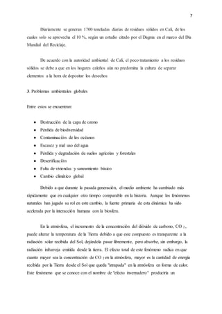 7
Diariamente se generan 1700 toneladas diarias de residuos sólidos en Cali, de los
cuales solo se aprovecha el 10 %, según un estudio citado por el Dagma en el marco del Día
Mundial del Reciclaje.
De acuerdo con la autoridad ambiental de Cali, el poco tratamiento a los residuos
sólidos se debe a que en los hogares caleños aún no predomina la cultura de separar
elementos a la hora de depositar los desechos
3. Problemas ambientales globales
Entre estos se encuentran:
● Destrucción de la capa de ozono
● Pérdida de biodiversidad
● Contaminación de los océanos
● Escasez y mal uso del agua
● Pérdida y degradación de suelos agrícolas y forestales
● Desertificación
● Falta de viviendas y saneamiento básico
● Cambio climático global
Debido a que durante la pasada generación, el medio ambiente ha cambiado más
rápidamente que en cualquier otro tiempo comparable en la historia. Aunque los fenómenos
naturales han jugado su rol en este cambio, la fuente primaria de esta dinámica ha sido
acelerada por la interacción humana con la biosfera.
En la atmósfera, el incremento de la concentración del dióxido de carbono, CO 2 ,
puede alterar la temperatura de la Tierra debido a que este compuesto es transparente a la
radiación solar recibida del Sol, dejándola pasar libremente, pero absorbe, sin embargo, la
radiación infrarroja emitida desde la tierra. El efecto total de este fenómeno radica en que
cuanto mayor sea la concentración de CO 2 en la atmósfera, mayor es la cantidad de energía
recibida por la Tierra desde el Sol que queda "atrapada" en la atmósfera en forma de calor.
Este fenómeno que se conoce con el nombre de "efecto invernadero" produciría un
 