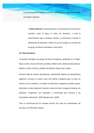 Los beneficios del reciclado son muchos, pero podemos organizarlos en dos
principales aspectos:
- Cuida el planeta: Ya que promueve la conservación de los recursos
naturales como el agua, el suelo, los minerales, y evita la
contaminación que se produce durante su extracción y durante la
elaboración de productos (reduce el uso de energía y la emisión de
los gases de efecto invernadero, entre otros).
3.3. Tipos De Basura
Se pueden distinguir seis grupos de basura inorgánica producida en el hogar:
Papel, cartón, envases de leche, periódico. Metal y latas. Bolsas de tela plástica.
Botellas y vidrio. Envases y botellas de plástico. Ropa vieja y trapos.
Al tirarse todo de manera desordenada, mezclándolo además con desperdicios
orgánicos, la basura se vuelve sucia, mal oliente y peligrosa para la salud. Su
destino son los tiraderos, en donde los deshechos inorgánicos pueden quedar
enterrados sin descomponerse durante cientos de años.En algunos tiraderos, los
productos inorgánicos son separados y clasificados para llevarse a las
recicladoras industriales. (INTA Agropecuaria, 2020).
Para la clasificación de los residuos existen tres tipos de contenedores de
reciclaje, con diferentes colores:
 