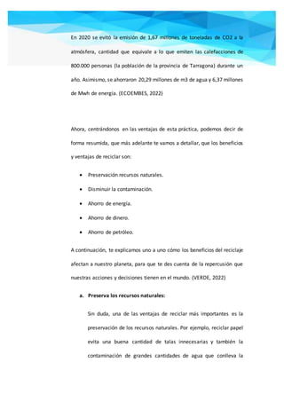 En 2020 se evitó la emisión de 1,67 millones de toneladas de CO2 a la
atmósfera, cantidad que equivale a lo que emiten las calefacciones de
800.000 personas (la población de la provincia de Tarragona) durante un
año. Asimismo, se ahorraron 20,29 millones de m3 de agua y 6,37 millones
de Mwh de energía. (ECOEMBES, 2022)
Ahora, centrándonos en las ventajas de esta práctica, podemos decir de
forma resumida, que más adelante te vamos a detallar, que los beneficios
y ventajas de reciclar son:
 Preservación recursos naturales.
 Disminuir la contaminación.
 Ahorro de energía.
 Ahorro de dinero.
 Ahorro de petróleo.
A continuación, te explicamos uno a uno cómo los beneficios del reciclaje
afectan a nuestro planeta, para que te des cuenta de la repercusión que
nuestras acciones y decisiones tienen en el mundo. (VERDE, 2022)
a. Preserva los recursos naturales:
Sin duda, una de las ventajas de reciclar más importantes es la
preservación de los recursos naturales. Por ejemplo, reciclar papel
evita una buena cantidad de talas innecesarias y también la
contaminación de grandes cantidades de agua que conlleva la
 