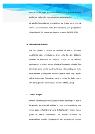 fabricación del papel, y lo mismo ocurre con el reciclaje de otros
productos elaborados con nuestros recursos naturales.
Al reciclar, los productos se reutilizan, por lo que no se necesita
volver a sacar la materia prima de la naturaleza, sino que podemos
alargar la vida útil de esa que ya se ha extraído. (VERDE, 2022)
b. Menos contaminación
¿Te has parado a pensar la cantidad de bolsas, plásticos,
envoltorios, cajas y residuos que creas en tu día a día? Cada año
decenas de toneladas de plásticos acaban en los océanos,
destruyendo el hábitat marino y la salud de nuestro planeta. Algo
tan simple como reciclar puede evitar que esto suceda y que todos
esos residuos plásticos que creamos puedan tener una segunda
vida y no terminen flotando en nuestras costas. Sin duda, este es
otro de los grandes beneficios de reciclar. (VERDE, 2022)
c. Ahorra energía
Otra de las ventajas del reciclaje es el ahorro de energía es otra de
las grandes ventajas del reciclaje y, como consecuencia de este
menor gasto se facilita el proceso de fabricación y emiten menos
gases de efecto invernadero. En muchas ocasiones los
consumidores también salen ganando, pues los productos también
 
