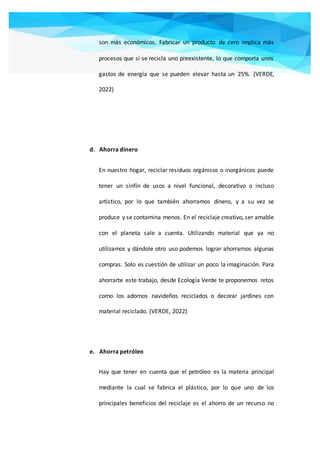 son más económicos. Fabricar un producto de cero implica más
procesos que si se recicla uno preexistente, lo que comporta unos
gastos de energía que se pueden elevar hasta un 25%. (VERDE,
2022)
d. Ahorra dinero
En nuestro hogar, reciclar residuos orgánicos o inorgánicos puede
tener un sinfín de usos a nivel funcional, decorativo o incluso
artístico, por lo que también ahorramos dinero, y a su vez se
produce y se contamina menos. En el reciclaje creativo, ser amable
con el planeta sale a cuenta. Utilizando material que ya no
utilizamos y dándole otro uso podemos lograr ahorrarnos algunas
compras. Solo es cuestión de utilizar un poco la imaginación. Para
ahorrarte este trabajo, desde Ecología Verde te proponemos retos
como los adornos navideños reciclados o decorar jardines con
material reciclado. (VERDE, 2022)
e. Ahorra petróleo
Hay que tener en cuenta que el petróleo es la materia principal
mediante la cual se fabrica el plástico, por lo que uno de los
principales beneficios del reciclaje es el ahorro de un recurso no
 