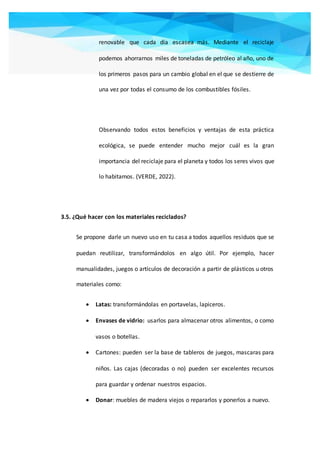 renovable que cada día escasea más. Mediante el reciclaje
podemos ahorrarnos miles de toneladas de petróleo al año, uno de
los primeros pasos para un cambio global en el que se destierre de
una vez por todas el consumo de los combustibles fósiles.
Observando todos estos beneficios y ventajas de esta práctica
ecológica, se puede entender mucho mejor cuál es la gran
importancia del reciclaje para el planeta y todos los seres vivos que
lo habitamos. (VERDE, 2022).
3.5. ¿Qué hacer con los materiales reciclados?
Se propone darle un nuevo uso en tu casa a todos aquellos residuos que se
puedan reutilizar, transformándolos en algo útil. Por ejemplo, hacer
manualidades, juegos o artículos de decoración a partir de plásticos u otros
materiales como:
 Latas: transformándolas en portavelas, lapiceros.
 Envases de vidrio: usarlos para almacenar otros alimentos, o como
vasos o botellas.
 Cartones: pueden ser la base de tableros de juegos, mascaras para
niños. Las cajas (decoradas o no) pueden ser excelentes recursos
para guardar y ordenar nuestros espacios.
 Donar: muebles de madera viejos o repararlos y ponerlos a nuevo.
 