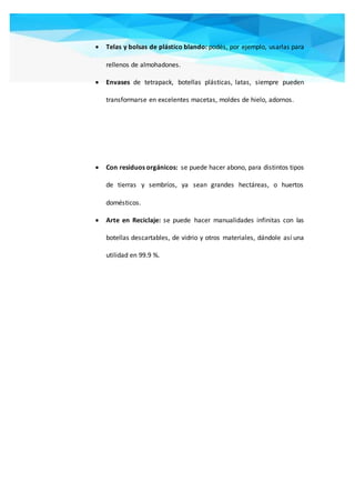  Telas y bolsas de plástico blando: podés, por ejemplo, usarlas para
rellenos de almohadones.
 Envases de tetrapack, botellas plásticas, latas, siempre pueden
transformarse en excelentes macetas, moldes de hielo, adornos.
 Con residuos orgánicos: se puede hacer abono, para distintos tipos
de tierras y sembríos, ya sean grandes hectáreas, o huertos
domésticos.
 Arte en Reciclaje: se puede hacer manualidades infinitas con las
botellas descartables, de vidrio y otros materiales, dándole así una
utilidad en 99.9 %.
 