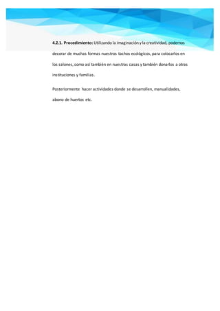 4.2.1. Procedimiento: Utilizando la imaginación y la creatividad, podemos
decorar de muchas formas nuestros tachos ecológicos, para colocarlos en
los salones, como así también en nuestras casas y también donarlos a otras
instituciones y familias.
Posteriormente hacer actividades donde se desarrollen, manualidades,
abono de huertos etc.
 
