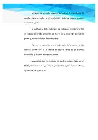 Los alumnos con este proyecto, aprendimos la importancia de
reciclar, para así evitar la contaminación, tanto de nuestra escuela,
comunidad y país.
Lareutilización de los materiales reciclados,nos permite fomentar
el cuidado del medio ambiente, el ahorro en la utilización de materia
prima, y la elaboración de productos útiles.
Obtener los materiales para la elaboración del proyecto, ha sido
sencilla, permitiendo así el trabajo en equipo, tanto de los alumnos
integrantes y el apoyo de nuestros padres.
Aprendimos que los residuos, se pueden rescatar hasta en un
99.9%, dándole así un segundo uso, para beneficios, como manualidades,
agricultura, decoración, etc.
 