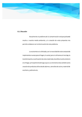 6.1. Discusión
Actualmente el problema de la contaminación está perjudicando
mucho a nuestro medio ambiente, y la creación de estos proyectos nos
permite colaborar con la disminución de este problema.
La economíase ve afectada,con la necesidadde estarcomprando
implementosnuevosparael hogar y la salud,perosi utilizamosel reciclaje,la
transformaciónyreutilizaciónde estosmateriales;beneficiamuchoal ahorro
enel hogar,principalmentedel aguaque esunelementovital,tambiénconla
creaciónde productosútilesdesde adornos,utensiliosde cocina,material de
escritorio, jardinería etc.
 