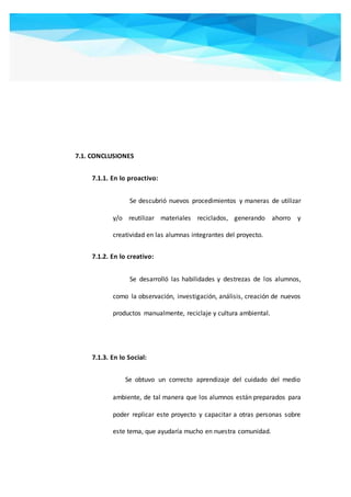 7.1. CONCLUSIONES
7.1.1. En lo proactivo:
Se descubrió nuevos procedimientos y maneras de utilizar
y/o reutilizar materiales reciclados, generando ahorro y
creatividad en las alumnas integrantes del proyecto.
7.1.2. En lo creativo:
Se desarrolló las habilidades y destrezas de los alumnos,
como la observación, investigación, análisis, creación de nuevos
productos manualmente, reciclaje y cultura ambiental.
7.1.3. En lo Social:
Se obtuvo un correcto aprendizaje del cuidado del medio
ambiente, de tal manera que los alumnos están preparados para
poder replicar este proyecto y capacitar a otras personas sobre
este tema, que ayudaría mucho en nuestra comunidad.
 
