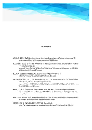 BIBLIOGRAFIA
ANDINA.(2021). ANDINA.Obtenidode https://andina.pe/agencia/noticia-retiran-mas-10-
toneladas-residuos-solidos-tres-rios-tarma-768888.aspx
ECOEMBES. (2022). ECOEMBES.Obtenidode https://www.ecoembes.com/es/reduce-reutiliza-
y-recicla/beneficios-de-
reciclar#:~:text=Reciclar%20conlleva%20ahorrar%20materias%20primas,sencilla%20y
%20cotidiana%20que%20supone.
ECURED. (02 de octubre de 2006). purificación del Agua.Obtenidode
https://www.ecured.cu/Purificaci%C3%B3n_del_agua
INTA Agropecuaria,I.N.(15 de ABRIL de 2020). INTA - La importancia dereciclar. Obtenidode
https://inta.gob.ar/noticias/la-importancia-de-
reciclar#:~:text=%2D%20Cuida%20el%20planeta%3A%20Ya%20que,efecto%20inverna
dero%2C%20entre%20otros).
NEWS,O. (2022). OURNEWS.Obtenidode Casi el 90% de labasura diariageneradanose
recicla:https://www.wwf.org.pe/?328101/Casi-el-90-de-Basura-diaria-generada-no-
se-recicla
RPP.(2019). RPPPROVINCIAS.Obtenidode https://rpp.pe/peru/junin/tarma-principal-centro-
de-abastos-se-convierte-en-botadero-noticia-1043572
VERDE, E. (05 de ENERO de 2022). RECYCLE. Obtenidode
https://www.ecologiaverde.com/cuales-son-los-beneficios-de-reciclar-66.html
 