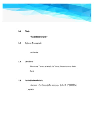 1.1. Titulo:
“TACHO ECOLÓGICO”
1.2. Enfoque Transversal:
Ambiental
1.3. Ubicación:
Distrito de Tarma, provincia de Tarma, Departamento Junín,
Perú.
1.4. Población Beneficiada:
Alumnos y familiares de los alumnos, de la I.E. N° 31552 San
Cristóbal
 