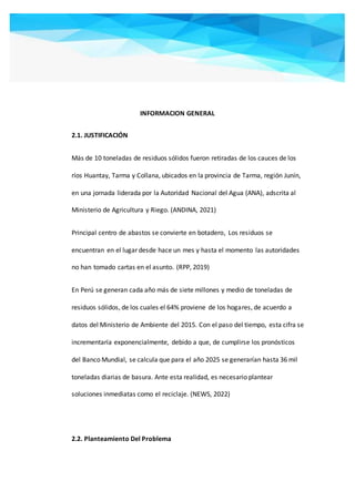 INFORMACION GENERAL
2.1. JUSTIFICACIÓN
Más de 10 toneladas de residuos sólidos fueron retiradas de los cauces de los
ríos Huantay, Tarma y Collana, ubicados en la provincia de Tarma, región Junín,
en una jornada liderada por la Autoridad Nacional del Agua (ANA), adscrita al
Ministerio de Agricultura y Riego. (ANDINA, 2021)
Principal centro de abastos se convierte en botadero, Los residuos se
encuentran en el lugar desde hace un mes y hasta el momento las autoridades
no han tomado cartas en el asunto. (RPP, 2019)
En Perú se generan cada año más de siete millones y medio de toneladas de
residuos sólidos, de los cuales el 64% proviene de los hogares, de acuerdo a
datos del Ministerio de Ambiente del 2015. Con el paso del tiempo, esta cifra se
incrementaría exponencialmente, debido a que, de cumplirse los pronósticos
del Banco Mundial, se calcula que para el año 2025 se generarían hasta 36 mil
toneladas diarias de basura. Ante esta realidad, es necesario plantear
soluciones inmediatas como el reciclaje. (NEWS, 2022)
2.2. Planteamiento Del Problema
 