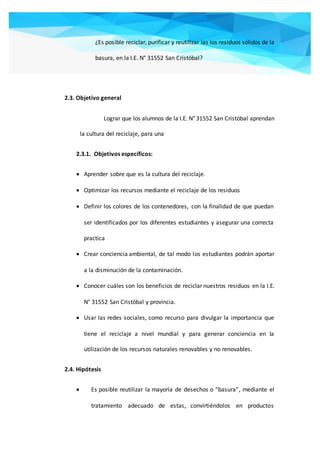 ¿Es posible reciclar, purificar y reutilizar las los residuos sólidos de la
basura, en la I.E. N° 31552 San Cristóbal?
2.3. Objetivo general
Lograr que los alumnos de la I.E. N° 31552 San Cristóbal aprendan
la cultura del reciclaje, para una
2.3.1. Objetivos específicos:
 Aprender sobre que es la cultura del reciclaje.
 Optimizar los recursos mediante el reciclaje de los residuos
 Definir los colores de los contenedores, con la finalidad de que puedan
ser identificados por los diferentes estudiantes y asegurar una correcta
practica
 Crear conciencia ambiental, de tal modo los estudiantes podrán aportar
a la disminución de la contaminación.
 Conocer cuáles son los beneficios de reciclar nuestros residuos en la I.E.
N° 31552 San Cristóbal y provincia.
 Usar las redes sociales, como recurso para divulgar la importancia que
tiene el reciclaje a nivel mundial y para generar conciencia en la
utilización de los recursos naturales renovables y no renovables.
2.4. Hipótesis
 Es posible reutilizar la mayoría de desechos o “basura”, mediante el
tratamiento adecuado de estas, convirtiéndolos en productos
 