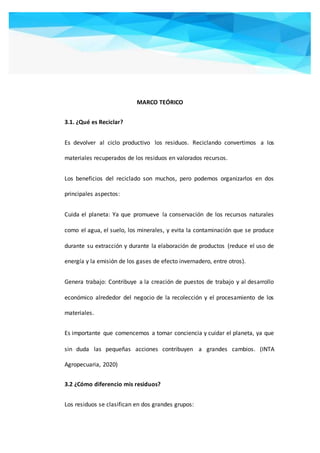 MARCO TEÓRICO
3.1. ¿Qué es Reciclar?
Es devolver al ciclo productivo los residuos. Reciclando convertimos a los
materiales recuperados de los residuos en valorados recursos.
Los beneficios del reciclado son muchos, pero podemos organizarlos en dos
principales aspectos:
Cuida el planeta: Ya que promueve la conservación de los recursos naturales
como el agua, el suelo, los minerales, y evita la contaminación que se produce
durante su extracción y durante la elaboración de productos (reduce el uso de
energía y la emisión de los gases de efecto invernadero, entre otros).
Genera trabajo: Contribuye a la creación de puestos de trabajo y al desarrollo
económico alrededor del negocio de la recolección y el procesamiento de los
materiales.
Es importante que comencemos a tomar conciencia y cuidar el planeta, ya que
sin duda las pequeñas acciones contribuyen a grandes cambios. (INTA
Agropecuaria, 2020)
3.2 ¿Cómo diferencio mis residuos?
Los residuos se clasifican en dos grandes grupos:
 