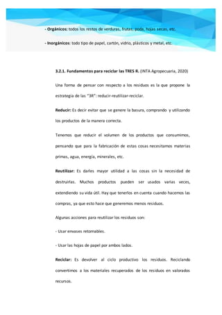 - Orgánicos: todos los restos de verduras, frutas, poda, hojas secas, etc.
- Inorgánicos: todo tipo de papel, cartón, vidrio, plásticos y metal, etc.
3.2.1. Fundamentos para reciclar las TRES R. (INTA Agropecuaria, 2020)
Una forma de pensar con respecto a los residuos es la que propone la
estrategia de las “3R”: reducir-reutilizar-reciclar.
Reducir: Es decir evitar que se genere la basura, comprando y utilizando
los productos de la manera correcta.
Tenemos que reducir el volumen de los productos que consumimos,
pensando que para la fabricación de estas cosas necesitamos materias
primas, agua, energía, minerales, etc.
Reutilizar: Es darles mayor utilidad a las cosas sin la necesidad de
destruirlas. Muchos productos pueden ser usados varias veces,
extendiendo su vida útil. Hay que tenerlos en cuenta cuando hacemos las
compras, ya que esto hace que generemos menos residuos.
Algunas acciones para reutilizar los residuos son:
- Usar envases retornables.
- Usar las hojas de papel por ambos lados.
Reciclar: Es devolver al ciclo productivo los residuos. Reciclando
convertimos a los materiales recuperados de los residuos en valorados
recursos.
 
