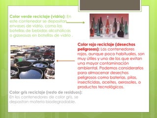 Color verde reciclaje (vidrio): En 
este contenedor se depositan 
envases de vidrio, como las 
botellas de bebidas alcohólicas 
o gaseosas en botellas de vidrio . 
Color rojo reciclaje (desechos 
peligrosos): Los contenedores 
rojos, aunque poco habituales, son 
muy útiles y uno de los que evitan 
una mayor contaminación 
ambiental. Podemos considerarlos 
para almacenar desechos 
peligrosos como baterías, pilas, 
insecticidas, aceites, aerosoles, o 
productos tecnológicos. 
Color gris reciclaje (resto de residuos): 
En los contenedores de color gris, se 
depositan materia biodegradable. 
 