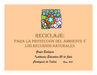 RECICLAJE:
PARA LA PROTECCIÓN DEL AMBIENTE Y
    LOS RECURSOS NATURALES
          Grupo Ecologico
         Institucion Educativa 20 de Julio
        Cartagena de Indias  7
                                  Mayo. 2008
 