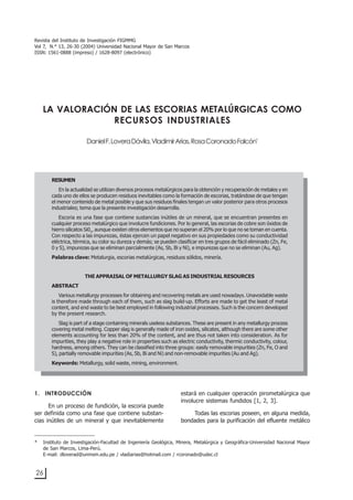 26
LA VALORACIÓN DE LAS ESCORIAS METALÚRGICAS COMO RECURSOS INDUSTRIALES
1. INTRODUCCIÓN
En un proceso de fundición, la escoria puede
ser definida como una fase que contiene substan-
cias inútiles de un mineral y que inevitablemente
estará en cualquier operación pirometalúrgica que
involucre sistemas fundidos [1, 2, 3].
Todas las escorias poseen, en alguna medida,
bondades para la purificación del efluente metálico
LA VALORACIÓN DE LAS ESCORIAS METALÚRGICAS COMO
RECURSOS INDUSTRIALES
DanielF.LoveraDávila,VladimirArias,RosaCoronadoFalcón*
RESUMEN
En la actualidad se utilizan diversos procesos metalúrgicos para la obtención y recuperación de metales y en
cada uno de ellos se producen residuos inevitables como la formación de escorias, tratándose de que tengan
el menor contenido de metal posible y que sus residuos finales tengan un valor posterior para otros procesos
industriales; tema que la presente investigación desarrolla.
Escoria es una fase que contiene sustancias inútiles de un mineral, que se encuentran presentes en
cualquier proceso metalúrgico que involucre fundiciones. Por lo general, las escorias de cobre son óxidos de
hierro silicatos Si02
, aunque existen otros elementos que no superan el 20% por lo que no se toman en cuenta.
Con respecto a las impurezas, éstas ejercen un papel negativo en sus propiedades como su conductividad
eléctrica, térmica, su color su dureza y demás; se pueden clasificar en tres grupos de fácil eliminado (Zn, Fe,
0 y S), impurezas que se eliminan parcialmente (As, Sb, Bi y Ni), e impurezas que no se eliminan (Au, Ag).
Palabras clave: Metalurgia, escorias metalúrgicas, residuos sólidos, minería.
THE APPRAISAL OF METALLURGY SLAG AS INDUSTRIAL RESOURCES
ABSTRACT
Various metallurgy processes for obtaining and recovering metals are used nowadays. Unavoidable waste
is therefore made through each of them, such as slag build-up. Efforts are made to get the least of metal
content, and end waste to be best employed in following industrial processes. Such is the concern developed
by the present research.
Slag is part of a stage containing minerals useless substances. These are present in any metallurgy process
covering metal melting. Copper slag is generally made of iron oxides, silicates, although there are some other
elements accounting for less than 20% of the content, and are thus not taken into consideration. As for
impurities, they play a negative role in properties such as electric conductivity, thermic conductivity, colour,
hardness, among others. They can be classified into three groups: easily removable impurities (Zn, Fe, O and
S), partially removable impurities (As, Sb, Bi and Ni) and non-removable impurities (Au and Ag).
Keywords: Metallurgy, solid waste, mining, environment.
* Instituto de Investigación-Facultad de Ingeniería Geológica, Minera, Metalúrgica y Geográfica-Universidad Nacional Mayor
de San Marcos, Lima-Perú.
E-mail: dloverad@unmsm.edu.pe / vladiarias@hotmail.com / rcoronado@udec.cl
Revista del Instituto de Investigación FIGMMG
Vol 7, N.° 13, 26-30 (2004) Universidad Nacional Mayor de San Marcos
ISSN: 1561-0888 (impreso) / 1628-8097 (electrónico)
 