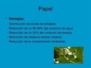 Papel Ventajas: - Disminución de la tala de arbolado. - Reducción de un 80-90% del consumo de agua - Reducción de un 50% del consumo de energía - Reducción de residuos sólidos urbanos - Reducción de la contaminación ambiental 
