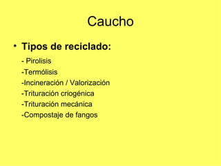 Caucho Tipos de reciclado: - Pirolisis  -Termólisis  -Incineración / Valorización  -Trituración criogénica  -Trituración mecánica  -Compostaje de fangos  