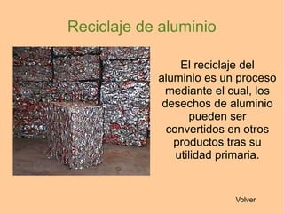 El reciclaje del
aluminio es un proceso
mediante el cual, los
desechos de aluminio
pueden ser
convertidos en otros
productos tras su
utilidad primaria.
Reciclaje de aluminio
Volver
 