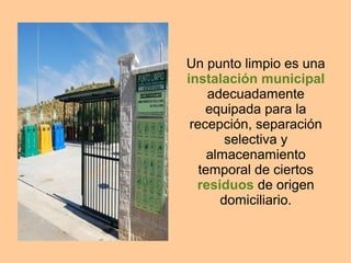 Un punto limpio es una
instalación municipal
adecuadamente
equipada para la
recepción, separación
selectiva y
almacenamiento
temporal de ciertos
residuos de origen
domiciliario.
 