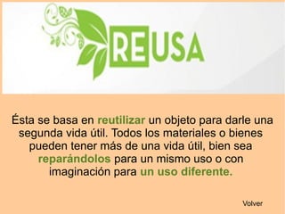 Ésta se basa en reutilizar un objeto para darle una
segunda vida útil. Todos los materiales o bienes
pueden tener más de una vida útil, bien sea
reparándolos para un mismo uso o con
imaginación para un uso diferente.
Volver
 