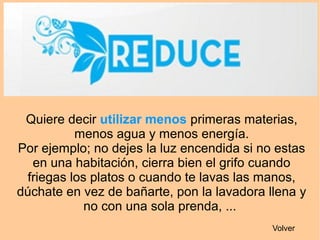 Quiere decir utilizar menos primeras materias,
menos agua y menos energía.
Por ejemplo; no dejes la luz encendida si no estas
en una habitación, cierra bien el grifo cuando
friegas los platos o cuando te lavas las manos,
dúchate en vez de bañarte, pon la lavadora llena y
no con una sola prenda, ...
Volver
 