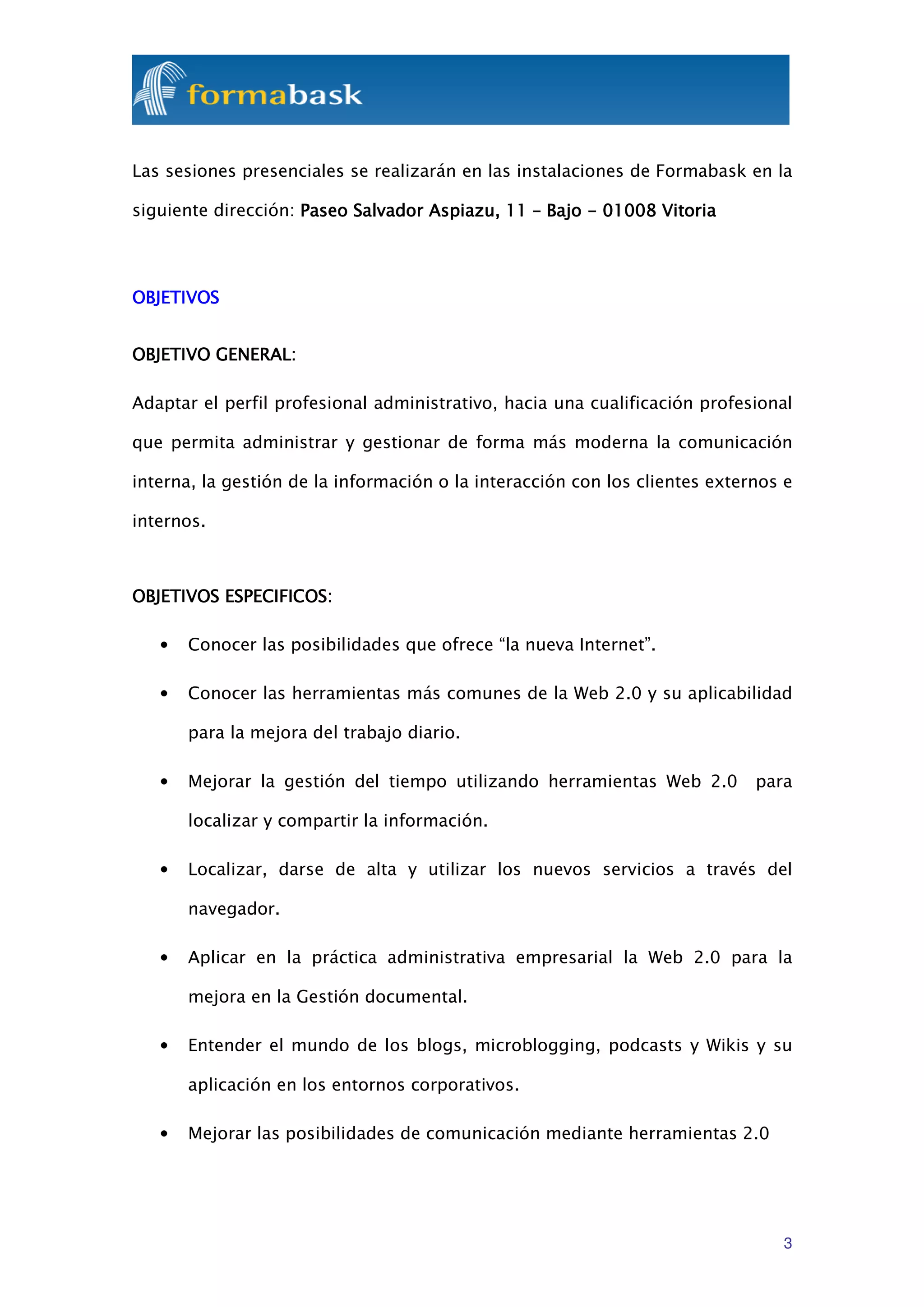 Las sesiones presenciales se realizarán en las instalaciones de Formabask en la

siguiente dirección: Paseo Salvador Aspiazu, 11 – Bajo - 01008 Vitoria




OBJETIVOS


OBJETIVO GENERAL:

Adaptar el perfil profesional administrativo, hacia una cualificación profesional

que permita administrar y gestionar de forma más moderna la comunicación

interna, la gestión de la información o la interacción con los clientes externos e

internos.



OBJETIVOS ESPECIFICOS:

   •   Conocer las posibilidades que ofrece “la nueva Internet”.

   •   Conocer las herramientas más comunes de la Web 2.0 y su aplicabilidad

       para la mejora del trabajo diario.

   •   Mejorar la gestión del tiempo utilizando herramientas Web 2.0         para

       localizar y compartir la información.

   •   Localizar, darse de alta y utilizar los nuevos servicios a través del

       navegador.

   •   Aplicar en la práctica administrativa empresarial la Web 2.0 para la

       mejora en la Gestión documental.

   •   Entender el mundo de los blogs, microblogging, podcasts y Wikis y su

       aplicación en los entornos corporativos.

   •   Mejorar las posibilidades de comunicación mediante herramientas 2.0




                                                                                3
 