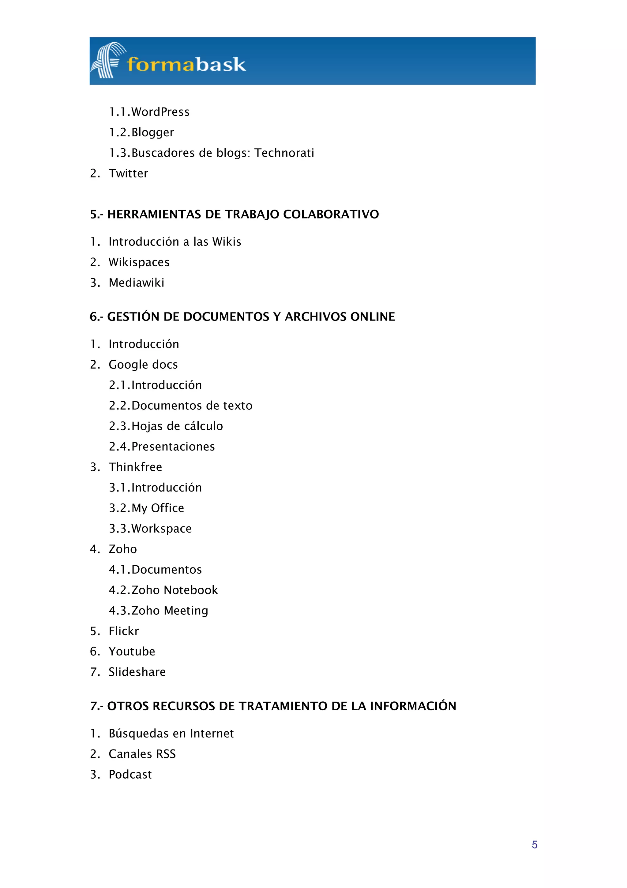 1.1. WordPress
   1.2. Blogger
   1.3. Buscadores de blogs: Technorati
2. Twitter


5.- HERRAMIENTAS DE TRABAJO COLABORATIVO

1. Introducción a las Wikis
2. Wikispaces
3. Mediawiki

6.- GESTIÓN DE DOCUMENTOS Y ARCHIVOS ONLINE

1. Introducción
2. Google docs
   2.1. Introducción
   2.2. Documentos de texto
   2.3. Hojas de cálculo
   2.4. Presentaciones
3. Thinkfree
   3.1. Introducción
   3.2. My Office
   3.3. Workspace
4. Zoho
   4.1. Documentos
   4.2. Zoho Notebook
   4.3. Zoho Meeting
5. Flickr
6. Youtube
7. Slideshare

7.- OTROS RECURSOS DE TRATAMIENTO DE LA INFORMACIÓN

1. Búsquedas en Internet
2. Canales RSS
3. Podcast




                                                      5
 