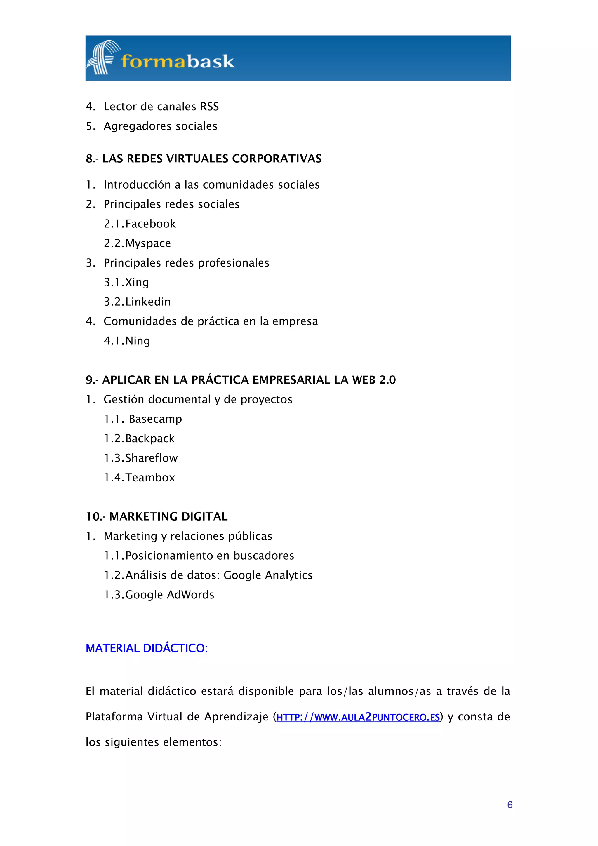 4. Lector de canales RSS
5. Agregadores sociales

8.- LAS REDES VIRTUALES CORPORATIVAS

1. Introducción a las comunidades sociales
2. Principales redes sociales
   2.1. Facebook
   2.2. Myspace
3. Principales redes profesionales
   3.1. Xing
   3.2. Linkedin
4. Comunidades de práctica en la empresa
   4.1. Ning


9.- APLICAR EN LA PRÁCTICA EMPRESARIAL LA WEB 2.0
1. Gestión documental y de proyectos
   1.1. Basecamp
   1.2. Backpack
   1.3. Shareflow
   1.4. Teambox


10.- MARKETING DIGITAL
1. Marketing y relaciones públicas
   1.1. Posicionamiento en buscadores
   1.2. Análisis de datos: Google Analytics
   1.3. Google AdWords



MATERIAL DIDÁCTICO:


El material didáctico estará disponible para los/las alumnos/as a través de la

Plataforma Virtual de Aprendizaje (HTTP://WWW.AULA2PUNTOCERO.ES) y consta de

los siguientes elementos:




                                                                             6
 
