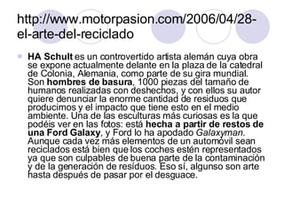 http://www.motorpasion.com/2006/04/28-el-arte-del-reciclado HA Schult  es un controvertido artista alemán cuya obra se expone actualmente delante en la plaza de la catedral de Colonia, Alemania, como parte de su gira mundial. Son  hombres de basura , 1000 piezas del tamaño de humanos realizadas con deshechos, y con ellos su autor quiere denunciar la enorme cantidad de residuos que producimos y el impacto que tiene esto en el medio ambiente. Una de las esculturas más curiosas es la que podéis ver en las fotos: está  hecha a partir de restos de una Ford Galaxy , y Ford lo ha apodado  Galaxyman . Aunque cada vez más elementos de un automóvil sean reciclados está bien que los coches estén representados ya que son culpables de buena parte de la contaminación y de la generación de resíduos. Eso sí, algunso son arte hasta después de pasar por el desguace. 