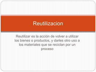 Reutilizar es la acción de volver a utilizar
los bienes o productos, y darles otro uso a
los materiales que se reciclan por un
proceso
Reutilizacion
 