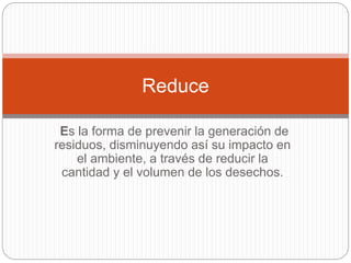 Es la forma de prevenir la generación de
residuos, disminuyendo así su impacto en
el ambiente, a través de reducir la
cantidad y el volumen de los desechos.
Reduce
 