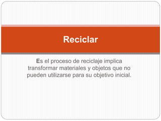 Es el proceso de reciclaje implica
transformar materiales y objetos que no
pueden utilizarse para su objetivo inicial.
Reciclar
 
