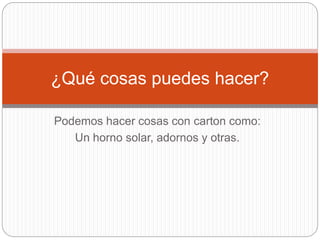 Podemos hacer cosas con carton como:
Un horno solar, adornos y otras.
¿Qué cosas puedes hacer?
 