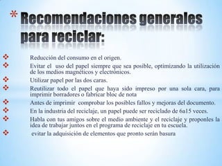 *
   Reducción del consumo en el origen.
   Evitar el uso del papel siempre que sea posible, optimizando la utilización
    de los medios magnéticos y electrónicos.
   Utilizar papel por las dos caras.
   Reutilizar todo el papel que haya sido impreso por una sola cara, para
    imprimir borradores o fabricar bloc de nota
   Antes de imprimir comprobar los posibles fallos y mejoras del documento.
   En la industria del reciclaje, un papel puede ser reciclado de 6a15 veces.
   Habla con tus amigos sobre el medio ambiente y el reciclaje y proponles la
    idea de trabajar juntos en el programa de reciclaje en tu escuela.
    evitar la adquisición de elementos que pronto serán basura
 