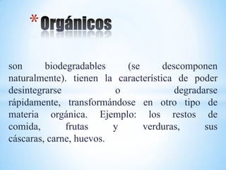 *
son      biodegradables    (se       descomponen
naturalmente). tienen la característica de poder
desintegrarse            o              degradarse
rápidamente, transformándose en otro tipo de
materia orgánica. Ejemplo: los restos de
comida,       frutas     y     verduras,       sus
cáscaras, carne, huevos.
 