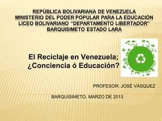 El Reciclaje en Venezuela;
¿Conciencia ó Educación?
PROFESOR: JOSÉ VÁSQUEZ
BARQUISIMETO, MARZO DE 2013

 