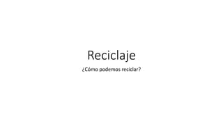 Reciclaje
¿Cómo podemos reciclar?
 