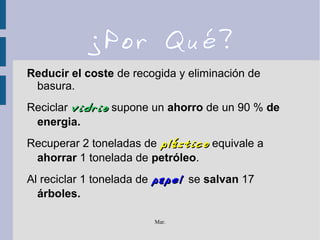 Mar.
¿Por Qué?
Reducir el coste de recogida y eliminación de
basura.
Reciclar vidriovidrio supone un ahorro de un 90 % de
energia.
Recuperar 2 toneladas de plásticoplástico equivale a
ahorrar 1 tonelada de petróleo.
Al reciclar 1 tonelada de papelpapel se salvan 17
árboles.
 