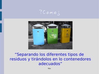 Mar.
?Como¿
“Separando los diferentes tipos de
residuos y tirándolos en lo contenedores
adecuados”
 