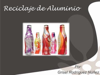 Reciclaje de Aluminio Por: GriselRodríguezNúñez 